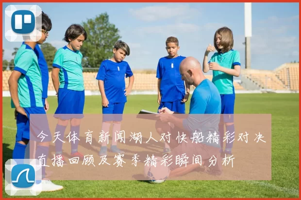 今天体育新闻湖人对快船精彩对决直播回顾及赛季精彩瞬间分析