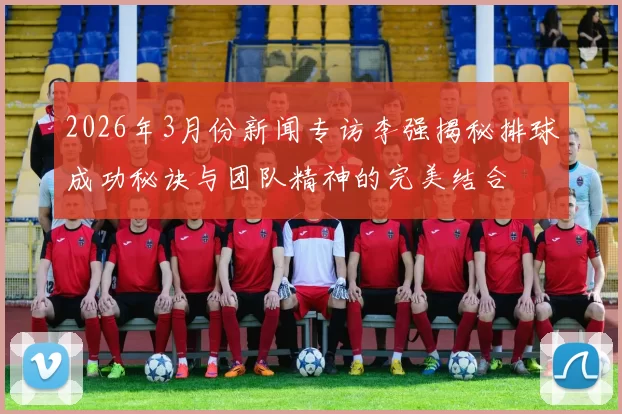 2026年3月份新闻专访李强揭秘排球成功秘诀与团队精神的完美结合