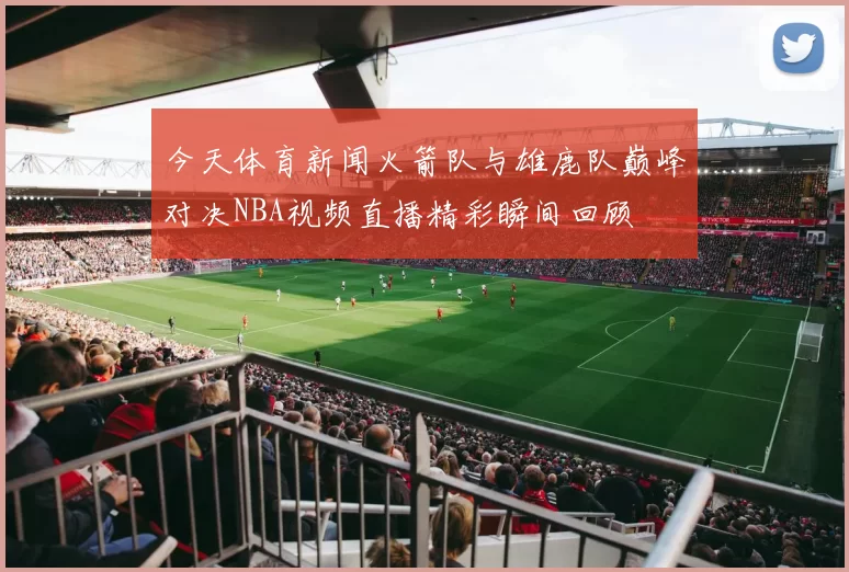 今天体育新闻火箭队与雄鹿队巅峰对决NBA视频直播精彩瞬间回顾