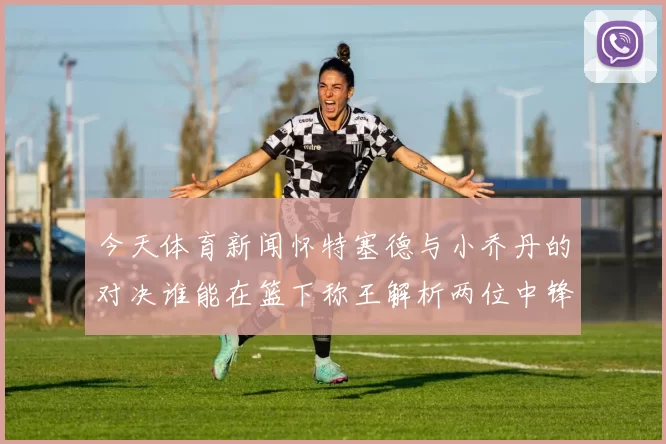 今天体育新闻怀特塞德与小乔丹的对决谁能在篮下称王解析两位中锋的技术与风格差异