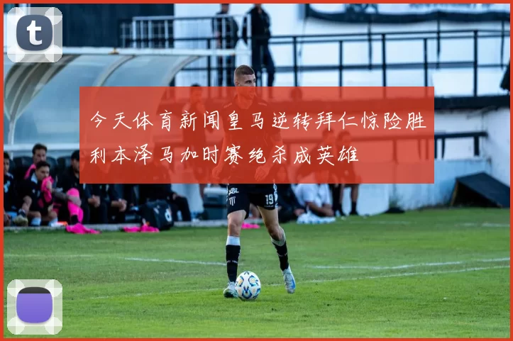今天体育新闻皇马逆转拜仁惊险胜利本泽马加时赛绝杀成英雄