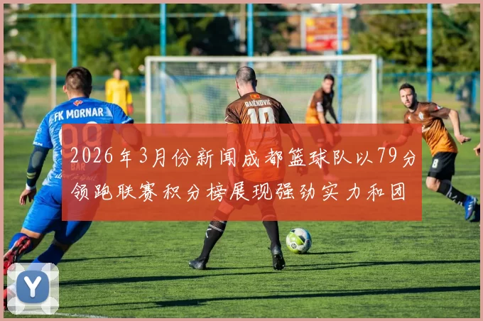 2026年3月份新闻成都篮球队以79分领跑联赛积分榜展现强劲实力和团队合作精神