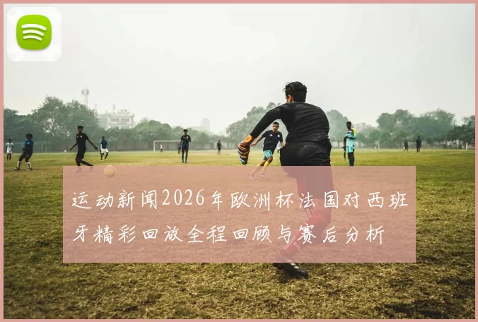 运动新闻2026年欧洲杯法国对西班牙精彩回放全程回顾与赛后分析