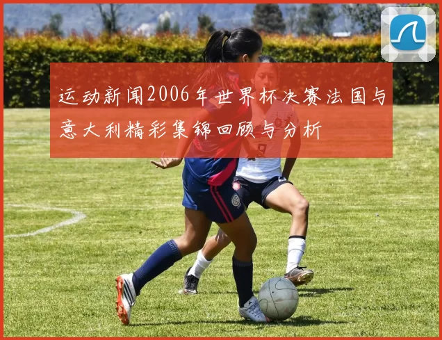运动新闻2006年世界杯决赛法国与意大利精彩集锦回顾与分析