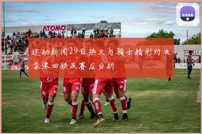 运动新闻29日热火与骑士精彩对决录像回顾及赛后分析